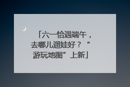 六一恰遇端午，去哪儿遛娃好？“游玩地图”上新